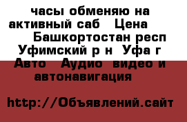 часы обменяю на активный саб › Цена ­ 4 000 - Башкортостан респ., Уфимский р-н, Уфа г. Авто » Аудио, видео и автонавигация   